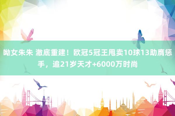 呦女朱朱 澈底重建！欧冠5冠王甩卖10球13助膺惩手，追21岁天才+6000万时尚