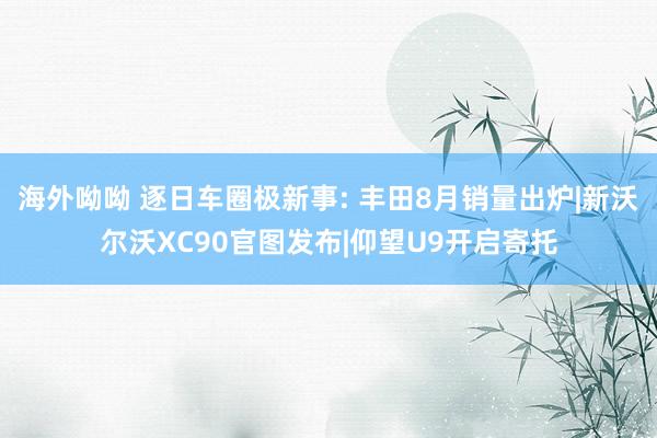 海外呦呦 逐日车圈极新事: 丰田8月销量出炉|新沃尔沃XC90官图发布|仰望U9开启寄托