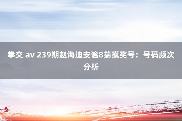 拳交 av 239期赵海迪安谧8揣摸奖号：号码频次分析