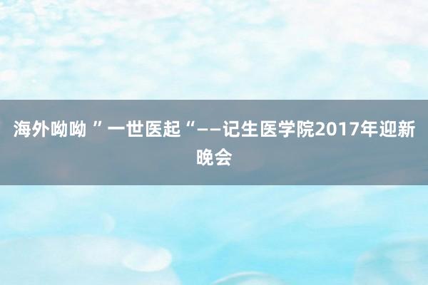 海外呦呦 ”一世医起“——记生医学院2017年迎新晚会