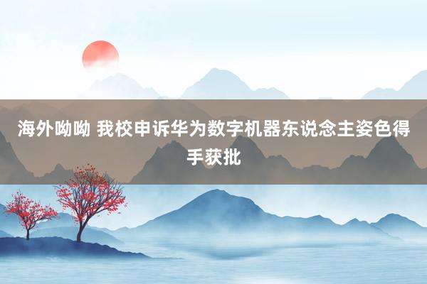 海外呦呦 我校申诉华为数字机器东说念主姿色得手获批