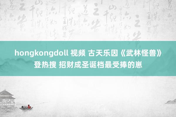 hongkongdoll 视频 古天乐因《武林怪兽》登热搜 招财成圣诞档最受捧的崽