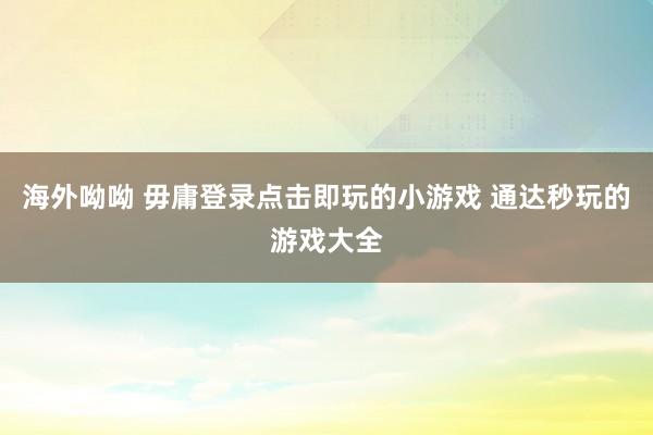 海外呦呦 毋庸登录点击即玩的小游戏 通达秒玩的游戏大全
