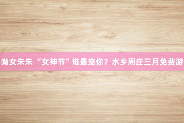 呦女朱朱 “女神节”谁最宠你？水乡周庄三月免费游