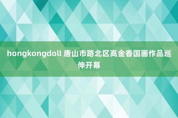 hongkongdoll 唐山市路北区高金香国画作品巡伸开幕