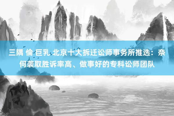 三隅 倫 巨乳 北京十大拆迁讼师事务所推选：奈何袭取胜诉率高、做事好的专科讼师团队