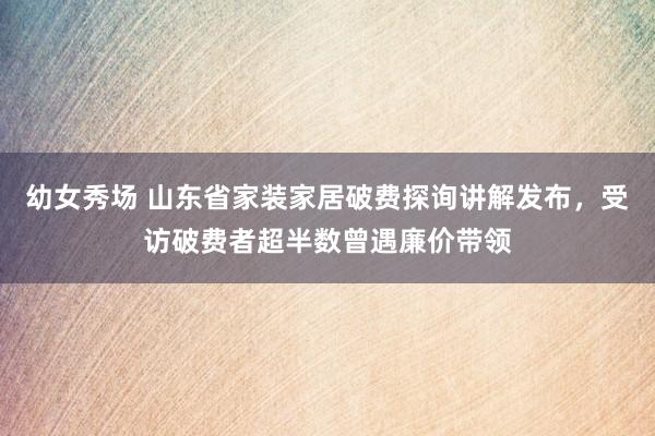 幼女秀场 山东省家装家居破费探询讲解发布，受访破费者超半数曾遇廉价带领