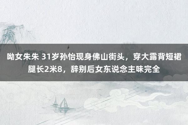 呦女朱朱 31岁孙怡现身佛山街头，穿大露背短裙腿长2米8，辞别后女东说念主味完全