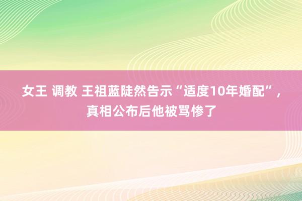 女王 调教 王祖蓝陡然告示“适度10年婚配”，真相公布后他被骂惨了
