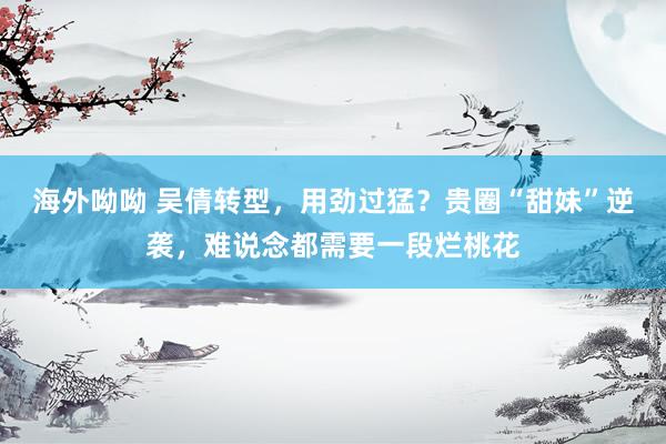 海外呦呦 吴倩转型，用劲过猛？贵圈“甜妹”逆袭，难说念都需要一段烂桃花