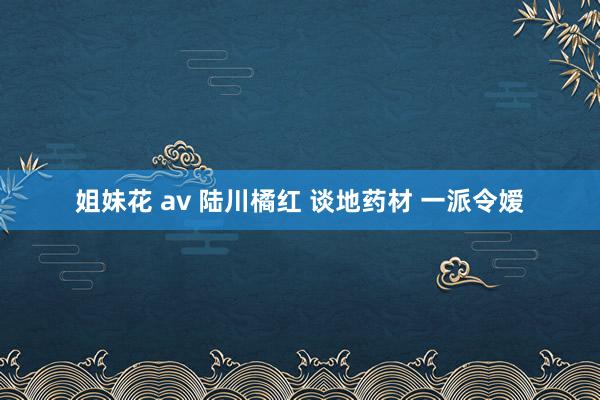 姐妹花 av 陆川橘红 谈地药材 一派令嫒