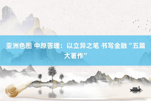亚洲色图 中原答理：以立异之笔 书写金融“五篇大著作”