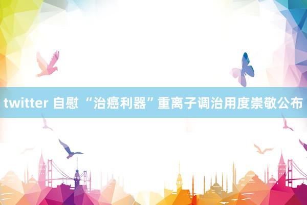 twitter 自慰 “治癌利器”重离子调治用度崇敬公布