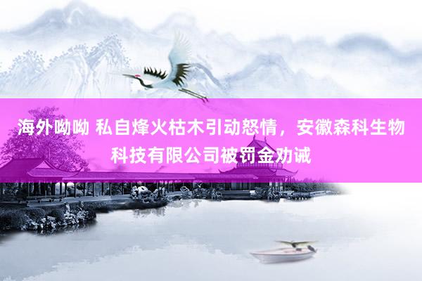 海外呦呦 私自烽火枯木引动怒情，安徽森科生物科技有限公司被罚金劝诫