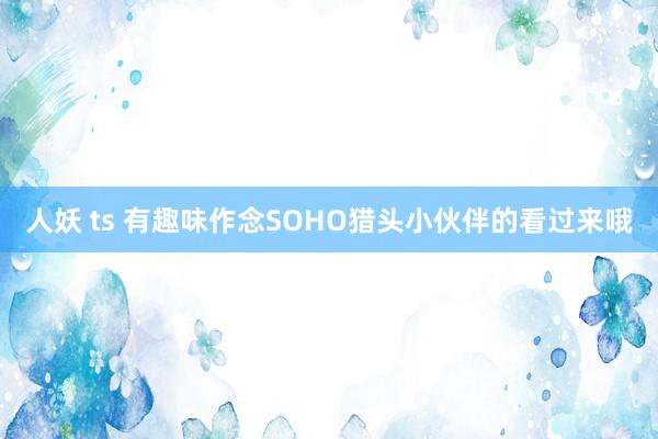人妖 ts 有趣味作念SOHO猎头小伙伴的看过来哦
