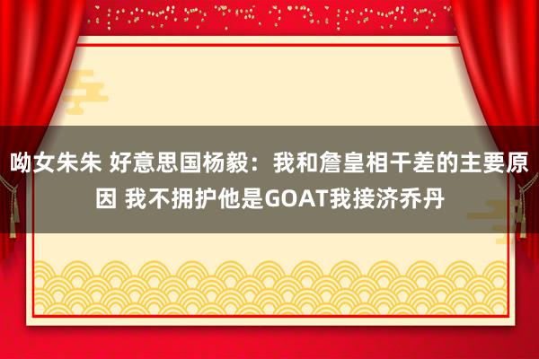 呦女朱朱 好意思国杨毅：我和詹皇相干差的主要原因 我不拥护他是GOAT我接济乔丹