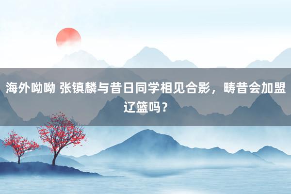 海外呦呦 张镇麟与昔日同学相见合影，畴昔会加盟辽篮吗？