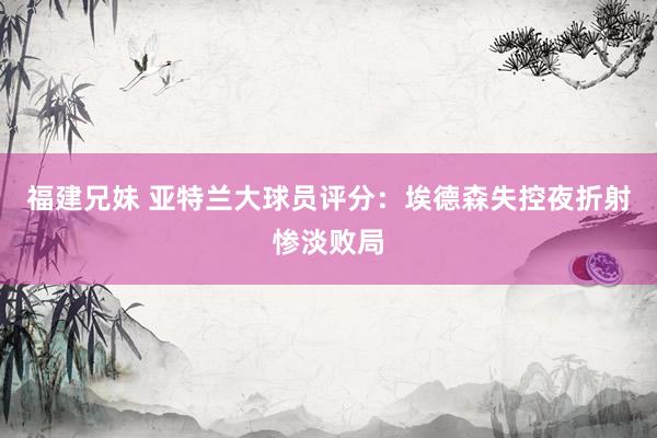 福建兄妹 亚特兰大球员评分：埃德森失控夜折射惨淡败局