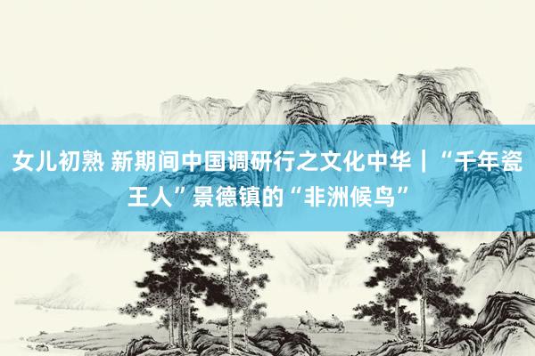 女儿初熟 新期间中国调研行之文化中华｜“千年瓷王人”景德镇的“非洲候鸟”