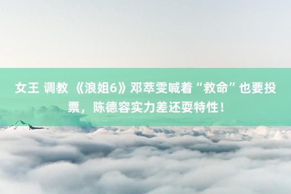 女王 调教 《浪姐6》邓萃雯喊着“救命”也要投票，陈德容实力差还耍特性！