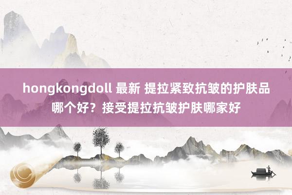 hongkongdoll 最新 提拉紧致抗皱的护肤品哪个好？接受提拉抗皱护肤哪家好
