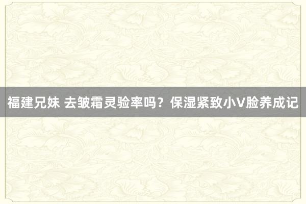福建兄妹 去皱霜灵验率吗？保湿紧致小V脸养成记
