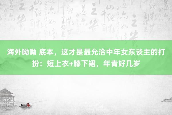 海外呦呦 底本，这才是最允洽中年女东谈主的打扮：短上衣+膝下裙，年青好几岁