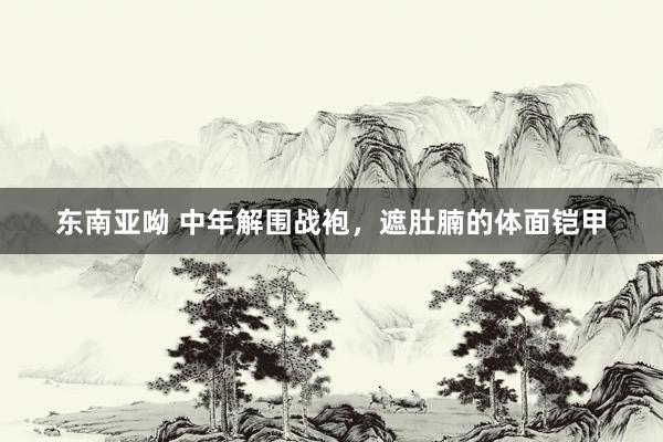 东南亚呦 中年解围战袍，遮肚腩的体面铠甲