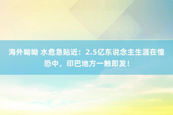 海外呦呦 水危急贴近：2.5亿东说念主生涯在惶恐中，印巴地方一触即发！