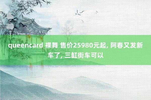 queencard 裸舞 售价25980元起， 阿春又发新车了， 三缸街车可以