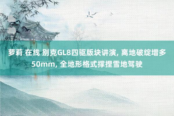 萝莉 在线 别克GL8四驱版块讲演， 离地破绽增多50mm， 全地形格式撑捏雪地驾驶