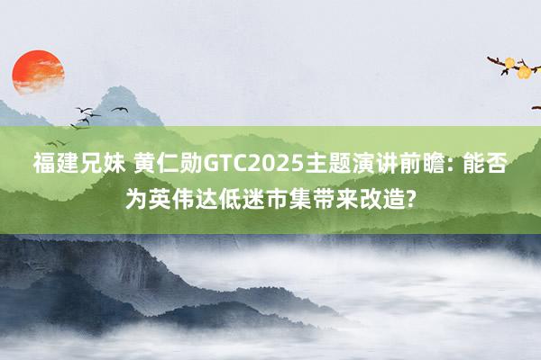 福建兄妹 黄仁勋GTC2025主题演讲前瞻: 能否为英伟达低迷市集带来改造?