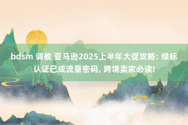 bdsm 调教 亚马逊2025上半年大促攻略: 绿标认证已成流量密码， 跨境卖家必读!