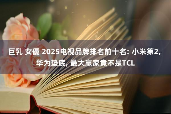 巨乳 女優 2025电视品牌排名前十名: 小米第2， 华为垫底， 最大赢家竟不是TCL