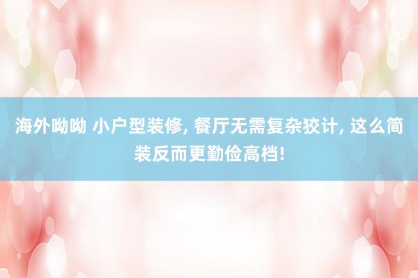 海外呦呦 小户型装修， 餐厅无需复杂狡计， 这么简装反而更勤俭高档!