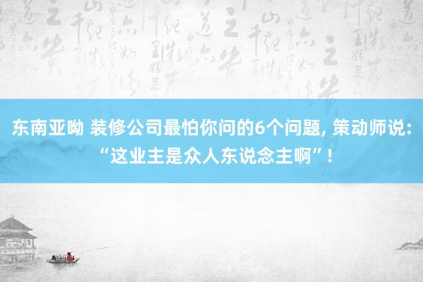 东南亚呦 装修公司最怕你问的6个问题， 策动师说: “这业主是众人东说念主啊”!