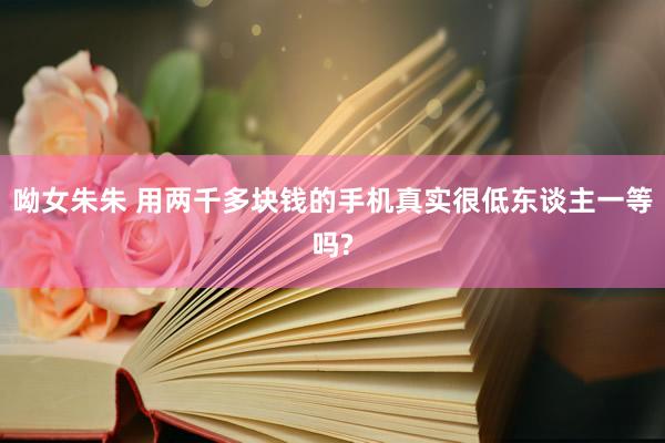 呦女朱朱 用两千多块钱的手机真实很低东谈主一等吗?