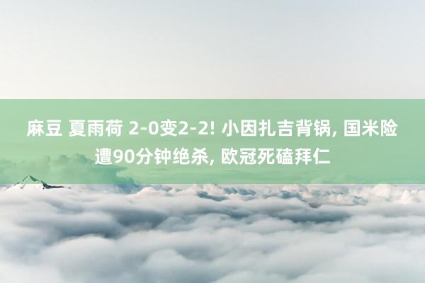 麻豆 夏雨荷 2-0变2-2! 小因扎吉背锅， 国米险遭90分钟绝杀， 欧冠死磕拜仁