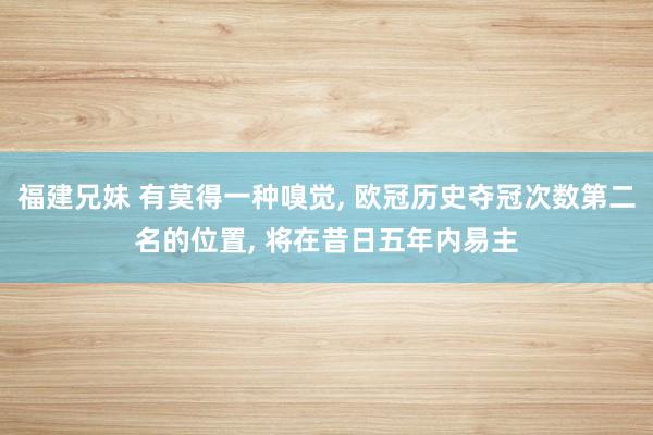 福建兄妹 有莫得一种嗅觉, 欧冠历史夺冠次数第二名的位置, 将在昔日五年内易主