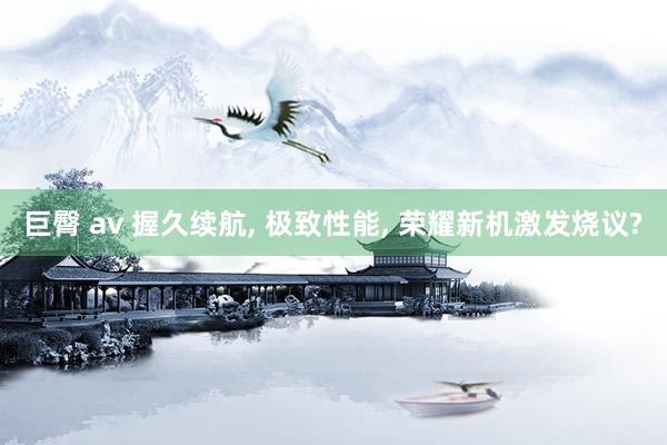 巨臀 av 握久续航， 极致性能， 荣耀新机激发烧议?