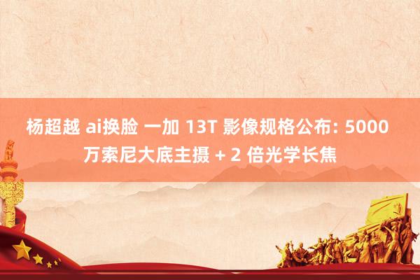 杨超越 ai换脸 一加 13T 影像规格公布: 5000 万索尼大底主摄 + 2 倍光学长焦
