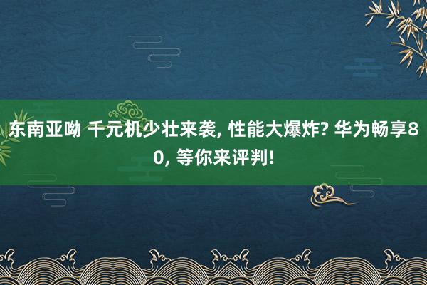 东南亚呦 千元机少壮来袭， 性能大爆炸? 华为畅享80， 等你来评判!