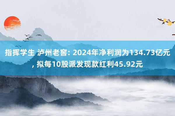 指挥学生 泸州老窖: 2024年净利润为134.73亿元， 拟每10股派发现款红利45.92元