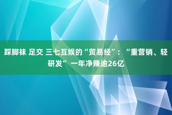 踩脚袜 足交 三七互娱的“贸易经”：“重营销、轻研发” 一年净赚逾26亿