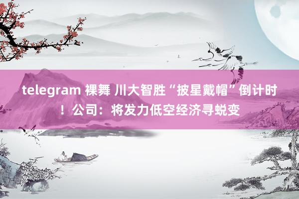 telegram 裸舞 川大智胜“披星戴帽”倒计时！公司：将发力低空经济寻蜕变
