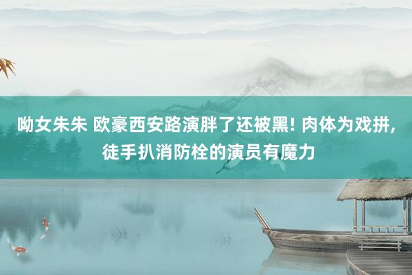 呦女朱朱 欧豪西安路演胖了还被黑! 肉体为戏拼， 徒手扒消防栓的演员有魔力