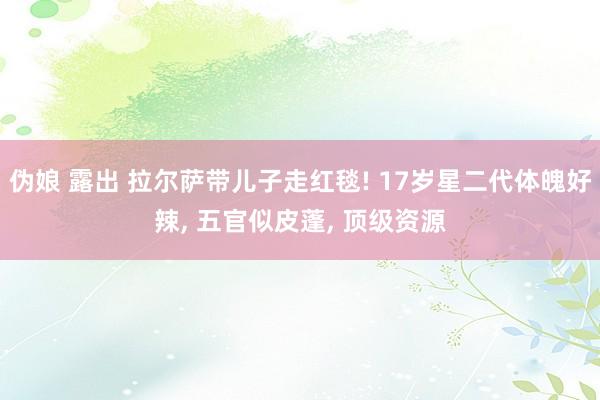伪娘 露出 拉尔萨带儿子走红毯! 17岁星二代体魄好辣， 五官似皮蓬， 顶级资源