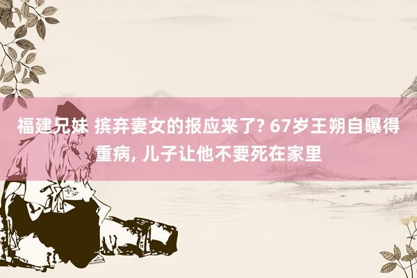 福建兄妹 摈弃妻女的报应来了? 67岁王朔自曝得重病， 儿子让他不要死在家里