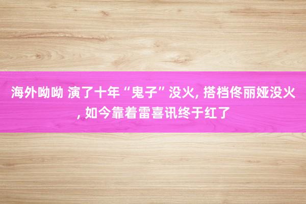 海外呦呦 演了十年“鬼子”没火， 搭档佟丽娅没火， 如今靠着雷喜讯终于红了