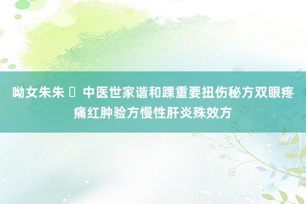 呦女朱朱 ​中医世家谐和踝重要扭伤秘方双眼疼痛红肿验方慢性肝炎殊效方